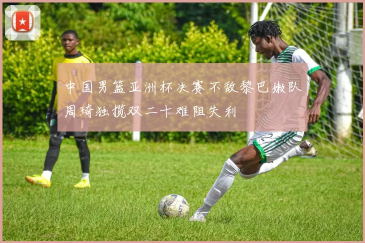 中国男篮亚洲杯决赛不敌黎巴嫩队周琦独揽双二十难阻失利