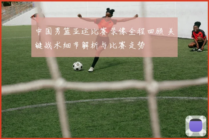 中国男篮亚运比赛录像全程回顾 关键战术细节解析与比赛走势