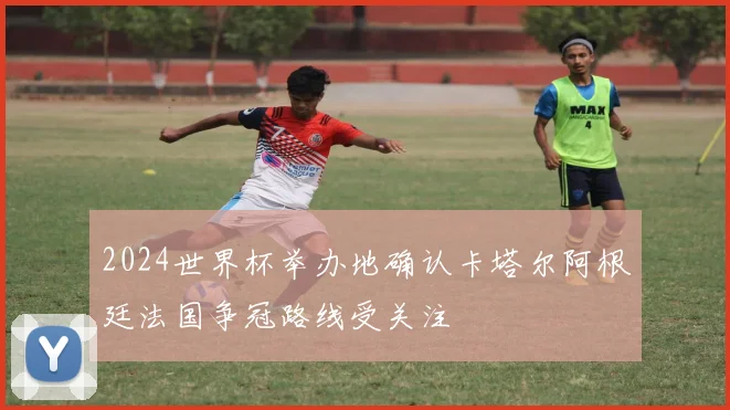 2024世界杯举办地确认卡塔尔阿根廷法国争冠路线受关注