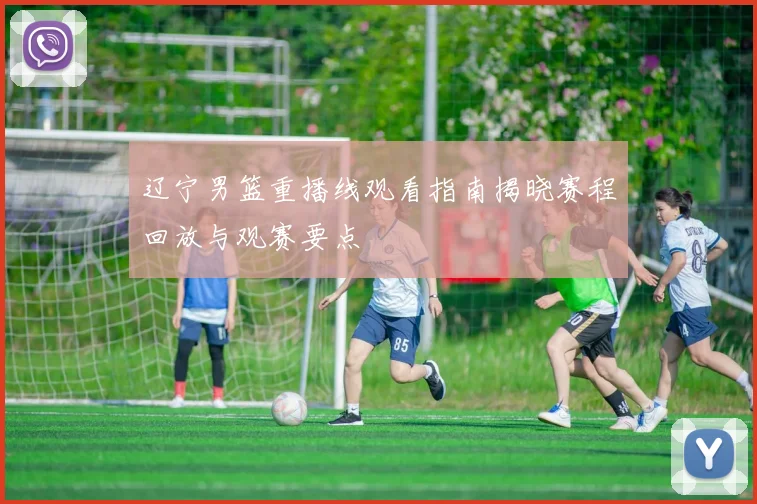 辽宁男篮重播线观看指南揭晓赛程回放与观赛要点