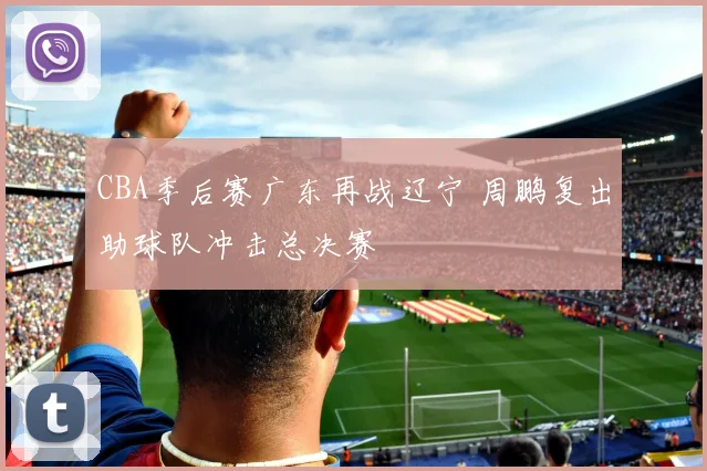CBA季后赛广东再战辽宁 周鹏复出助球队冲击总决赛