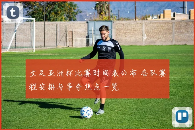 女足亚洲杯比赛时间表公布 各队赛程安排与争夺焦点一览
