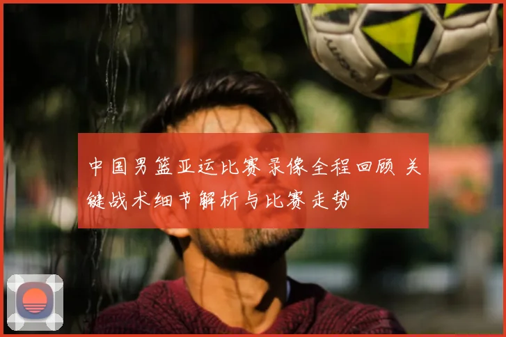 中国男篮亚运比赛录像全程回顾 关键战术细节解析与比赛走势