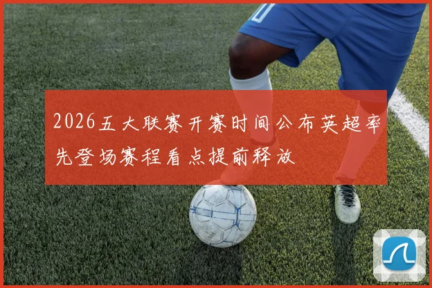 2026五大联赛开赛时间公布英超率先登场赛程看点提前释放