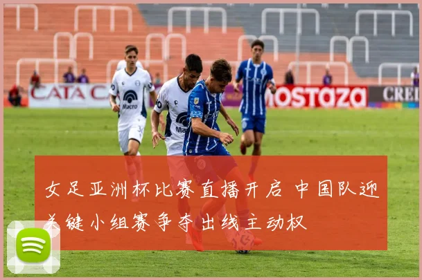 女足亚洲杯比赛直播开启 中国队迎关键小组赛争夺出线主动权