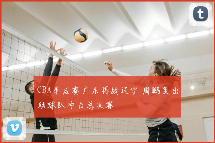 CBA季后赛广东再战辽宁 周鹏复出助球队冲击总决赛