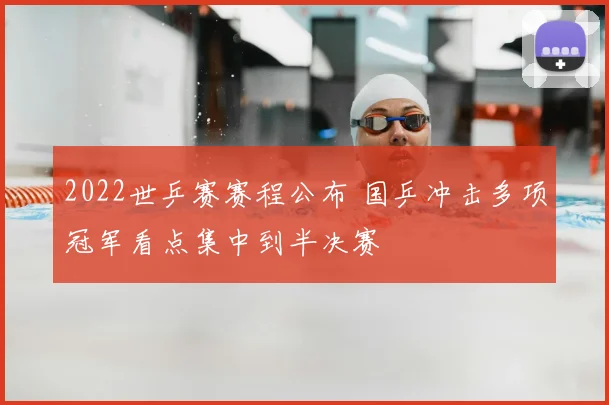 2022世乒赛赛程公布 国乒冲击多项冠军看点集中到半决赛
