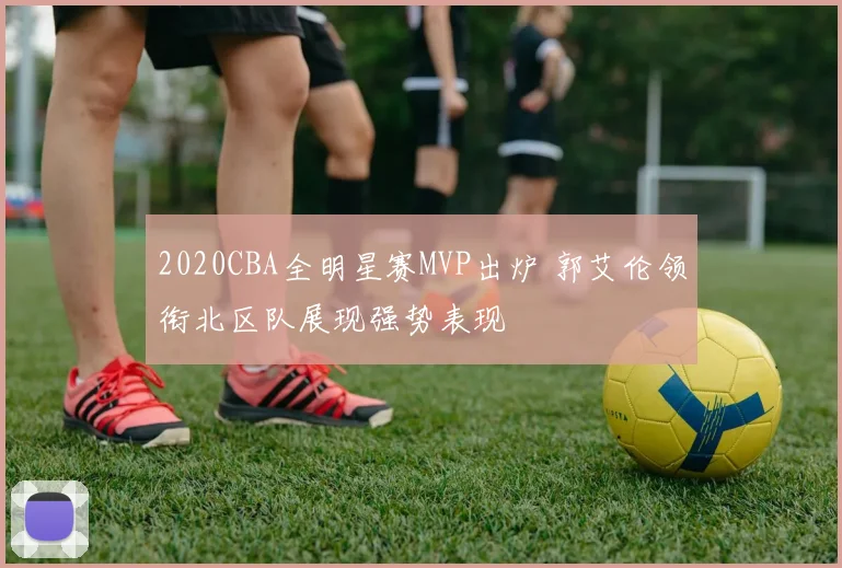 2020CBA全明星赛MVP出炉 郭艾伦领衔北区队展现强势表现