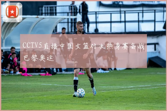 CCTV5直播中国女篮对决热身赛备战巴黎奥运