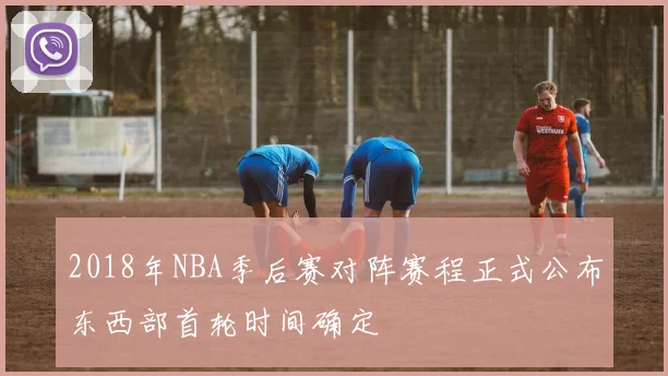 2018年NBA季后赛对阵赛程正式公布东西部首轮时间确定