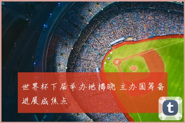 世界杯下届举办地揭晓 主办国筹备进展成焦点