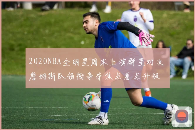 2020NBA全明星周末上演群星对决 詹姆斯队领衔争夺焦点看点升级