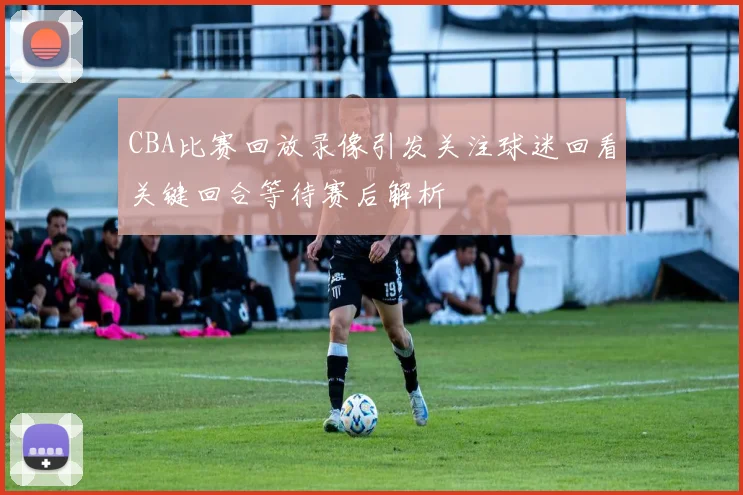 CBA比赛回放录像引发关注球迷回看关键回合等待赛后解析