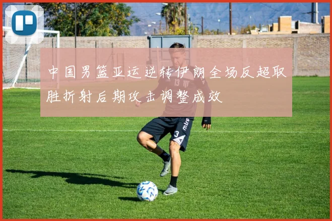 中国男篮亚运逆转伊朗全场反超取胜折射后期攻击调整成效