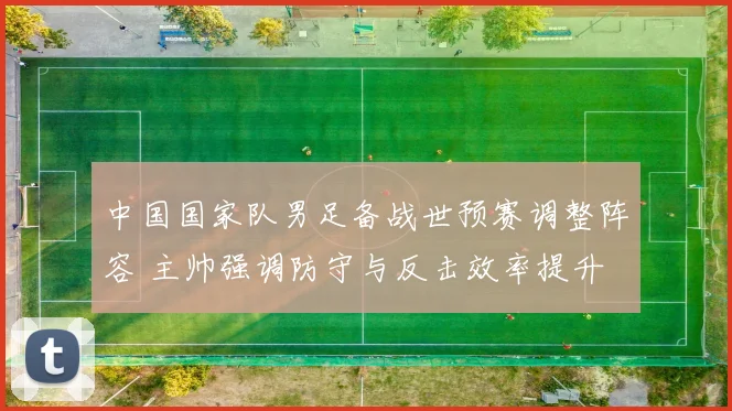 中国国家队男足备战世预赛调整阵容 主帅强调防守与反击效率提升