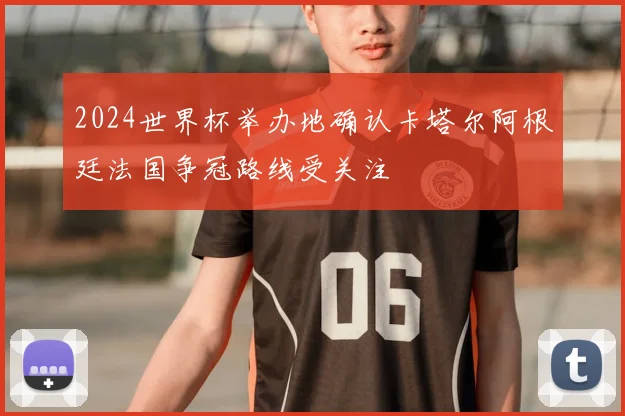2024世界杯举办地确认卡塔尔阿根廷法国争冠路线受关注