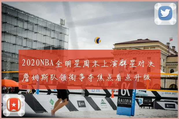 2020NBA全明星周末上演群星对决 詹姆斯队领衔争夺焦点看点升级