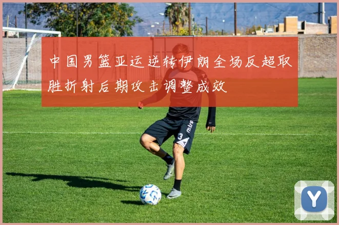 中国男篮亚运逆转伊朗全场反超取胜折射后期攻击调整成效