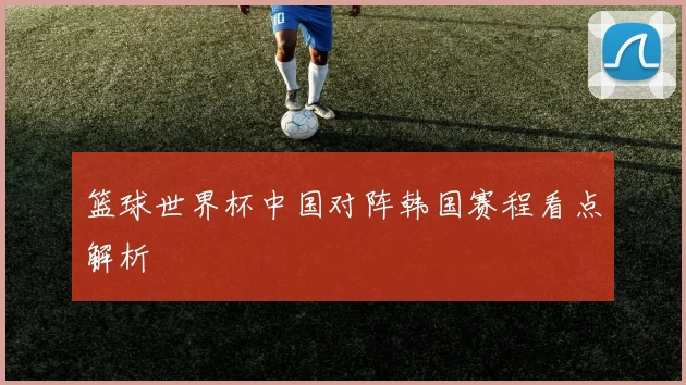 篮球世界杯中国对阵韩国赛程看点解析