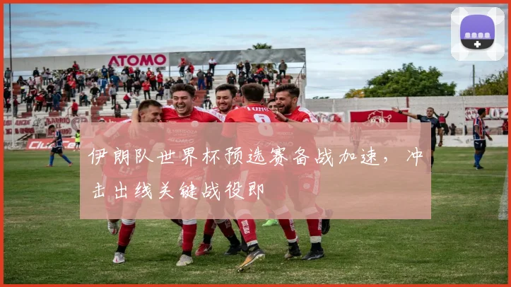 伊朗队世界杯预选赛备战加速，冲击出线关键战役即
