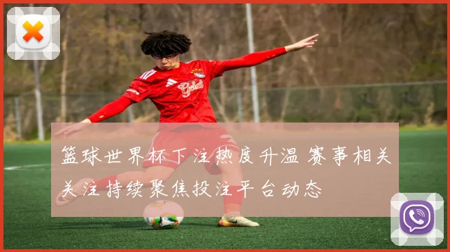 篮球世界杯下注热度升温 赛事相关关注持续聚焦投注平台动态