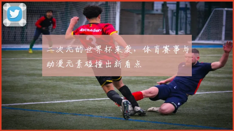 二次元的世界杯来袭，体育赛事与动漫元素碰撞出新看点