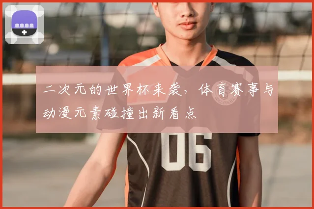 二次元的世界杯来袭，体育赛事与动漫元素碰撞出新看点
